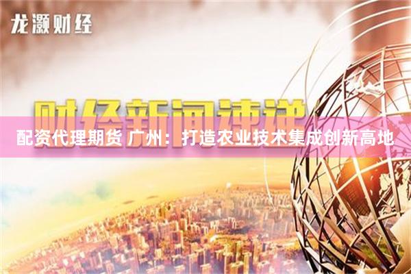 配资代理期货 广州：打造农业技术集成创新高地