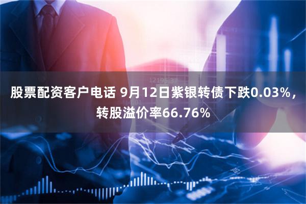 股票配资客户电话 9月12日紫银转债下跌0.03%，转股溢价率66.76%