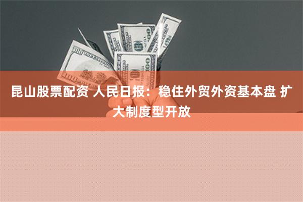 昆山股票配资 人民日报：稳住外贸外资基本盘 扩大制度型开放