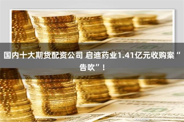 国内十大期货配资公司 启迪药业1.41亿元收购案“告吹”！