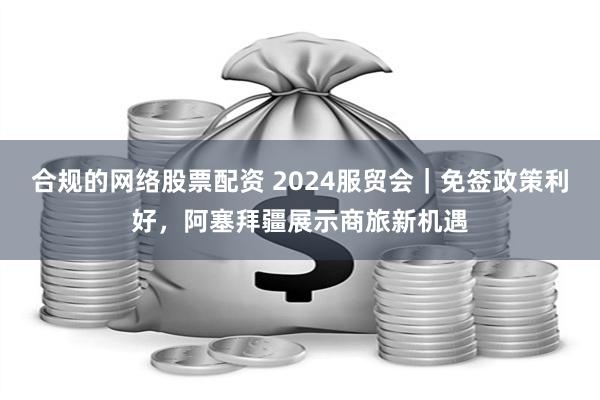 合规的网络股票配资 2024服贸会｜免签政策利好，阿塞拜疆展示商旅新机遇