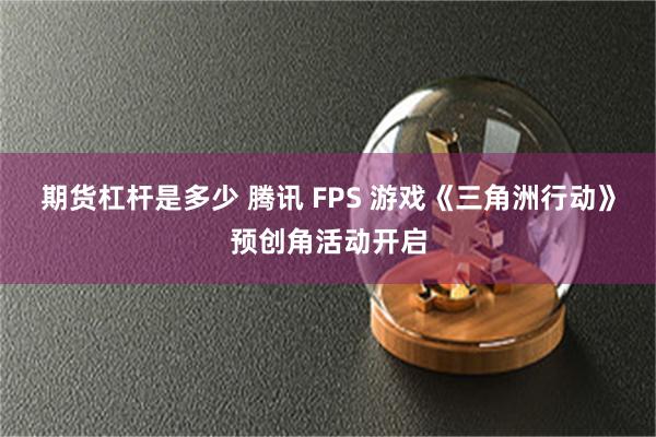 期货杠杆是多少 腾讯 FPS 游戏《三角洲行动》预创角活动开启