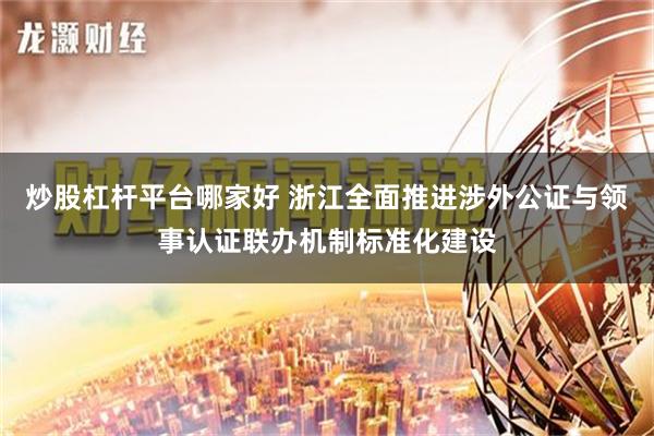 炒股杠杆平台哪家好 浙江全面推进涉外公证与领事认证联办机制标准化建设