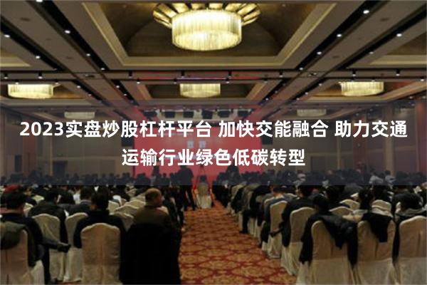 2023实盘炒股杠杆平台 加快交能融合 助力交通运输行业绿色低碳转型