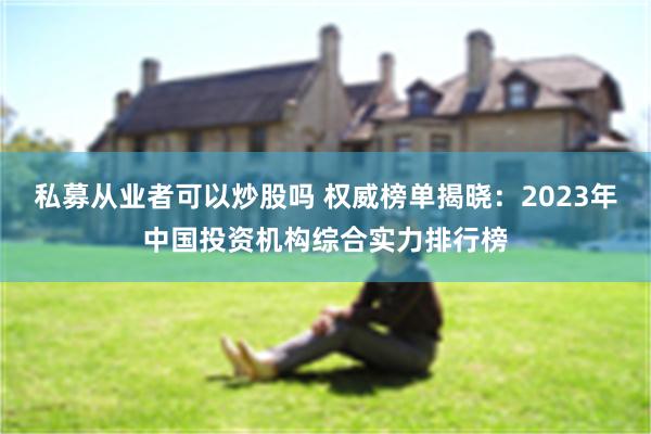 私募从业者可以炒股吗 权威榜单揭晓：2023年中国投资机构综合实力排行榜