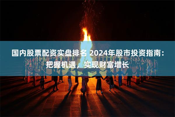 国内股票配资实盘排名 2024年股市投资指南：把握机遇，实现财富增长