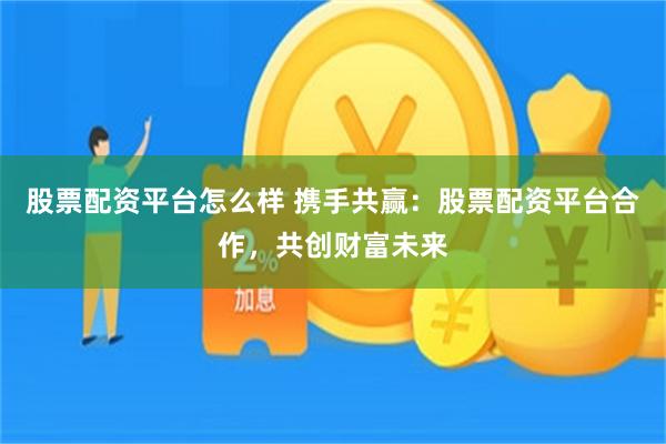 股票配资平台怎么样 携手共赢：股票配资平台合作，共创财富未来