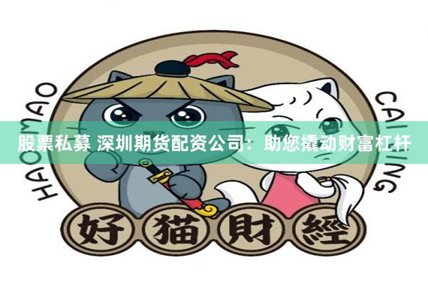 股票私募 深圳期货配资公司：助您撬动财富杠杆