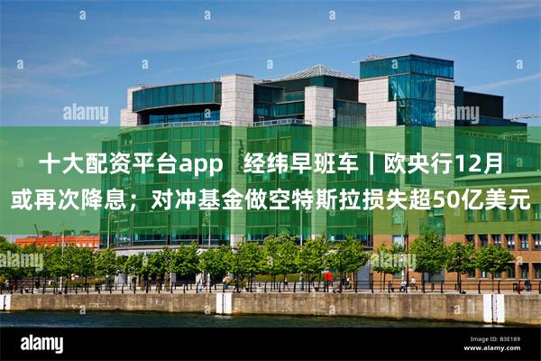 十大配资平台app   经纬早班车｜欧央行12月或再次降息；对冲基金做空特斯拉损失超50亿美元