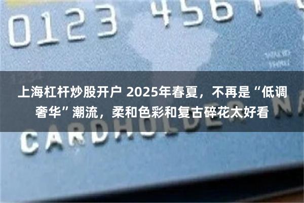 上海杠杆炒股开户 2025年春夏，不再是“低调奢华”潮流，柔和色彩和复古碎花太好看