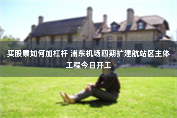 买股票如何加杠杆 浦东机场四期扩建航站区主体工程今日开工