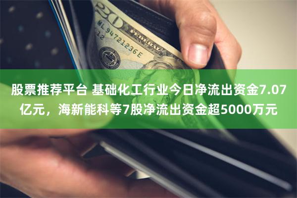 股票推荐平台 基础化工行业今日净流出资金7.07亿元，海新能科等7股净流出资金超5000万元