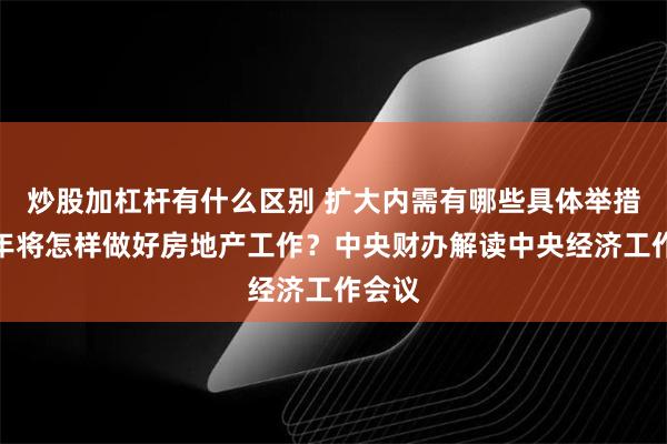 炒股加杠杆有什么区别 扩大内需有哪些具体举措？明年将怎样做好房地产工作？中央财办解读中央经济工作会议