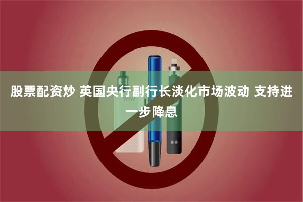 股票配资炒 英国央行副行长淡化市场波动 支持进一步降息