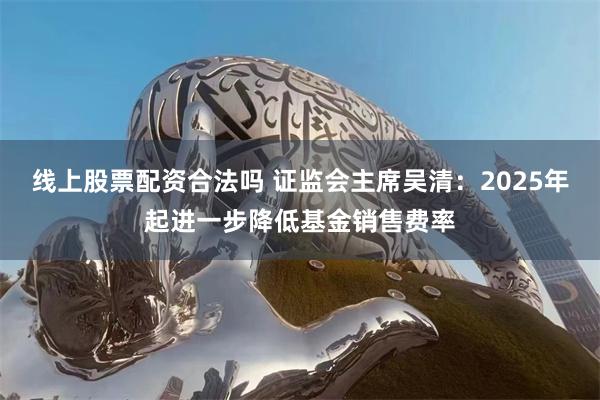 线上股票配资合法吗 证监会主席吴清：2025年起进一步降低基金销售费率