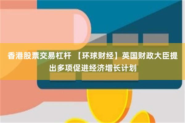 香港股票交易杠杆 【环球财经】英国财政大臣提出多项促进经济增长计划