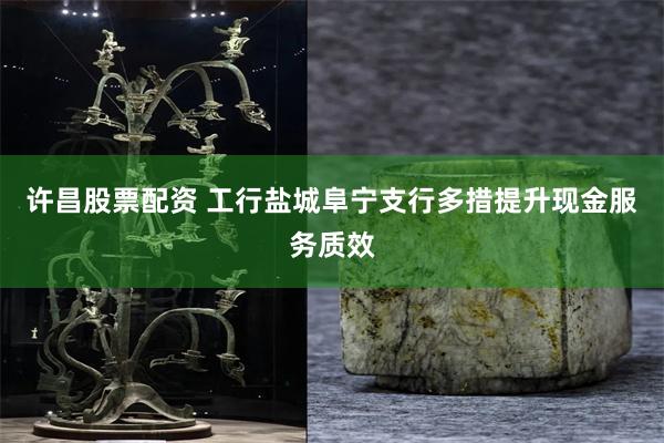 许昌股票配资 工行盐城阜宁支行多措提升现金服务质效