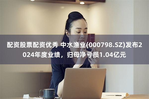 配资股票配资优秀 中水渔业(000798.SZ)发布2024年度业绩，归母净亏损1.04亿元