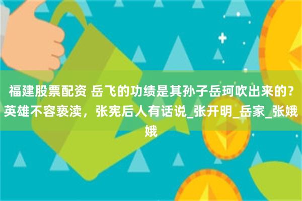 福建股票配资 岳飞的功绩是其孙子岳珂吹出来的？英雄不容亵渎，张宪后人有话说_张开明_岳家_张娥