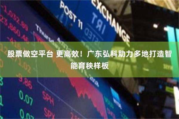 股票做空平台 更高效！广东弘科助力多地打造智能育秧样板