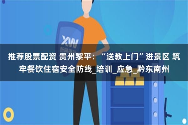 推荐股票配资 贵州黎平：“送教上门”进景区 筑牢餐饮住宿安全防线_培训_应急_黔东南州
