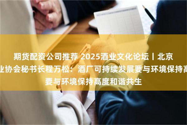 期货配资公司推荐 2025酒业文化论坛丨北京酒类流通行业协会秘书长程万松：酒厂可持续发展要与环境保持高度和谐共生