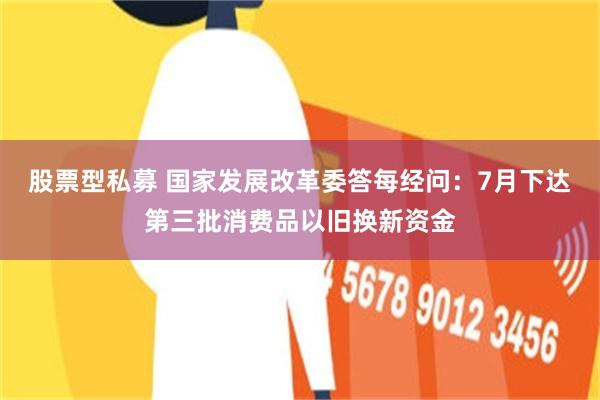 股票型私募 国家发展改革委答每经问：7月下达第三批消费品以旧换新资金