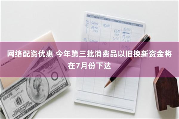 网络配资优惠 今年第三批消费品以旧换新资金将在7月份下达