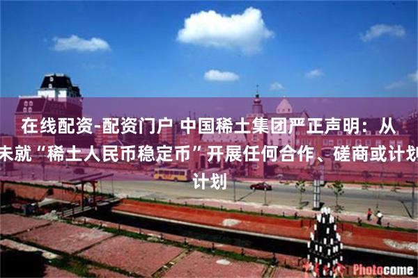 在线配资-配资门户 中国稀土集团严正声明：从未就“稀土人民币稳定币”开展任何合作、磋商或计划